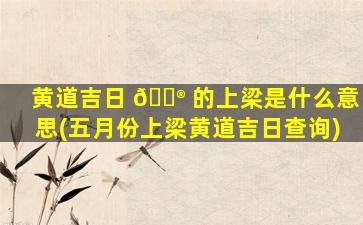 黄道吉日 💮 的上梁是什么意思(五月份上梁黄道吉日查询)